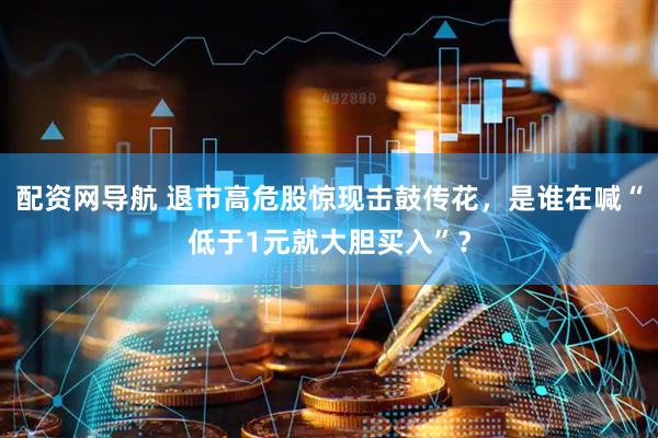 配资网导航 退市高危股惊现击鼓传花，是谁在喊“低于1元就大胆买入”？