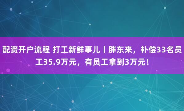 配资开户流程 打工新鲜事儿丨胖东来，补偿33名员工35.9万元，有员工拿到3万元！