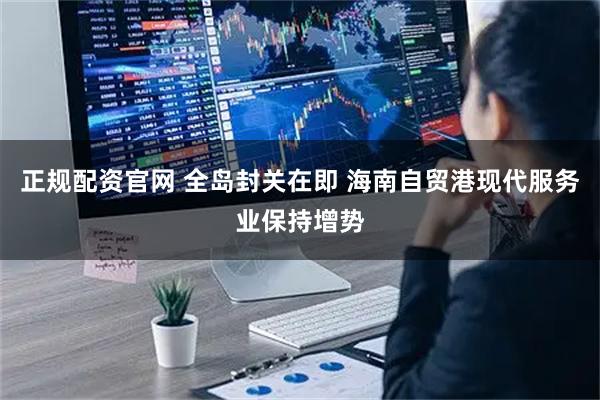 正规配资官网 全岛封关在即 海南自贸港现代服务业保持增势