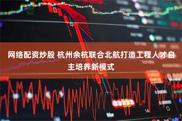 网络配资炒股 杭州余杭联合北航打造工程人才自主培养新模式