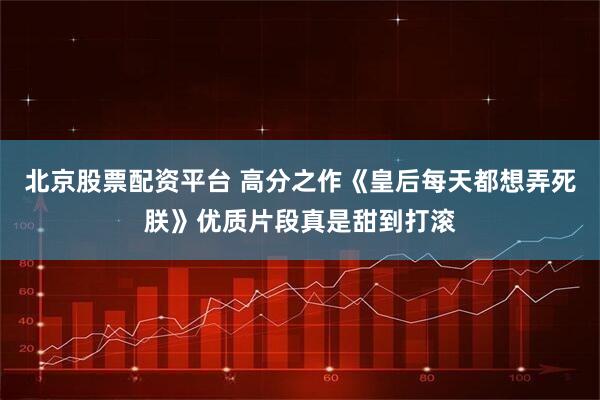 北京股票配资平台 高分之作《皇后每天都想弄死朕》优质片段真是甜到打滚