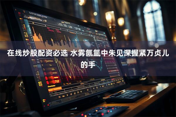 在线炒股配资必选 水雾氤氲中朱见深握紧万贞儿的手