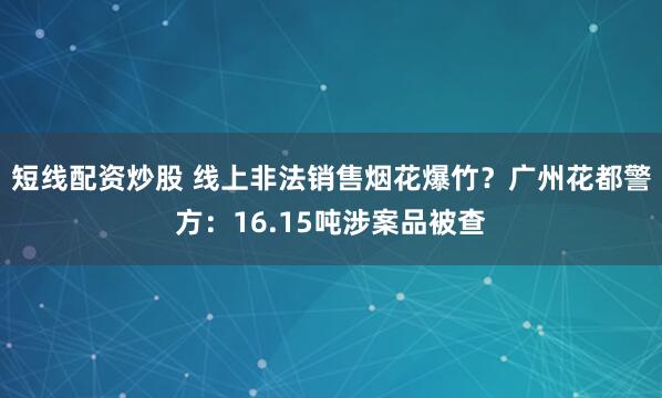 短线配资炒股 线上非法销售烟花爆竹？广州花都警方：16.15吨涉案品被查