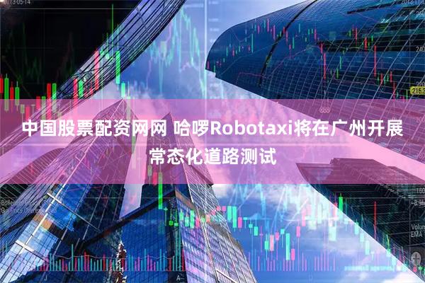 中国股票配资网网 哈啰Robotaxi将在广州开展常态化道路测试