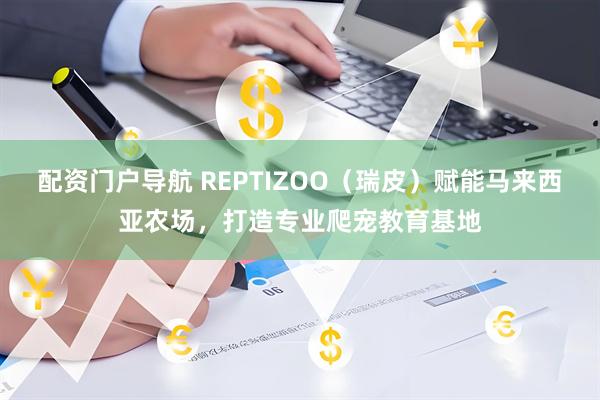 配资门户导航 REPTIZOO（瑞皮）赋能马来西亚农场，打造专业爬宠教育基地